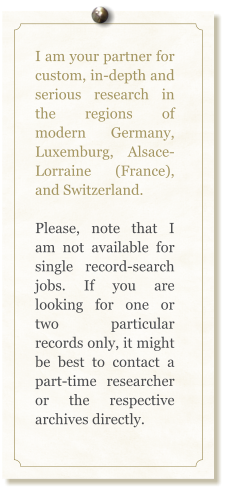 I am your partner for custom, in-depth and serious research in the regions of modern Germany, Luxemburg, Alsace-Lorraine (France), and Switzerland.  Please, note that I am not available for single record-search jobs. If you are looking for one or two particular records only, it might be best to contact a part-time researcher or the respective archives directly.